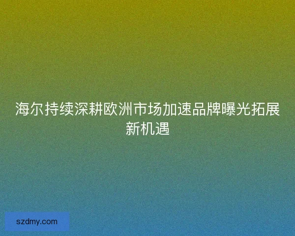 海尔持续深耕欧洲市场加速品牌曝光拓展新机遇
