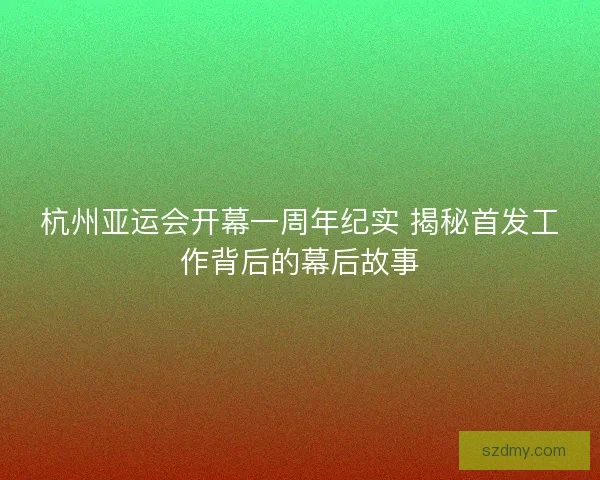 杭州亚运会开幕一周年纪实 揭秘首发工作背后的幕后故事 杭州亚运会开幕一周年纪实 揭秘首发工作背后的幕后故事