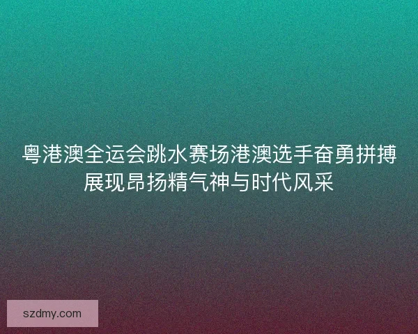 粤港澳全运会跳水赛场港澳选手奋勇拼搏展现昂扬精气神与时代风采