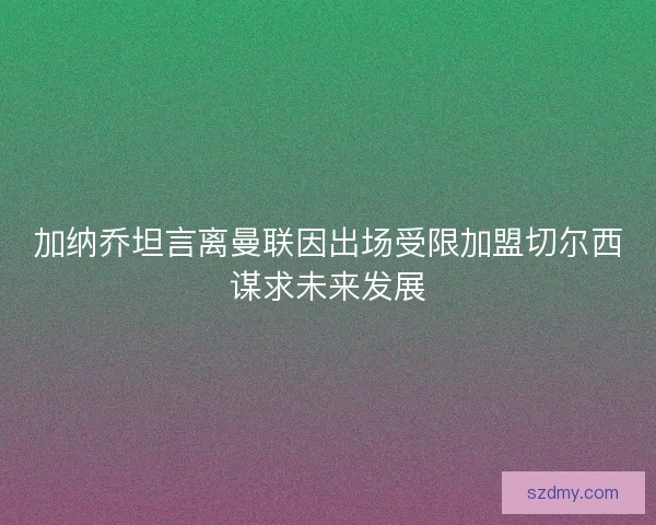 加纳乔坦言离曼联因出场受限加盟切尔西谋求未来发展