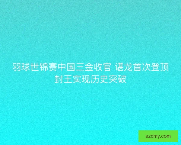 羽球世锦赛中国三金收官 谌龙首次登顶封王实现历史突破 羽球世锦赛中国三金收官 谌龙首次登顶封王实现历史突破