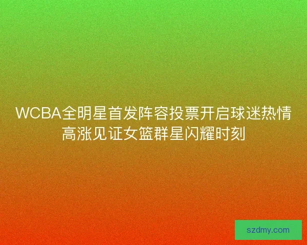 WCBA全明星首发阵容投票开启球迷热情高涨见证女篮群星闪耀时刻