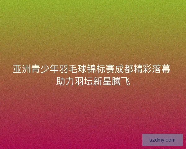 亚洲青少年羽毛球锦标赛成都精彩落幕 助力羽坛新星腾飞