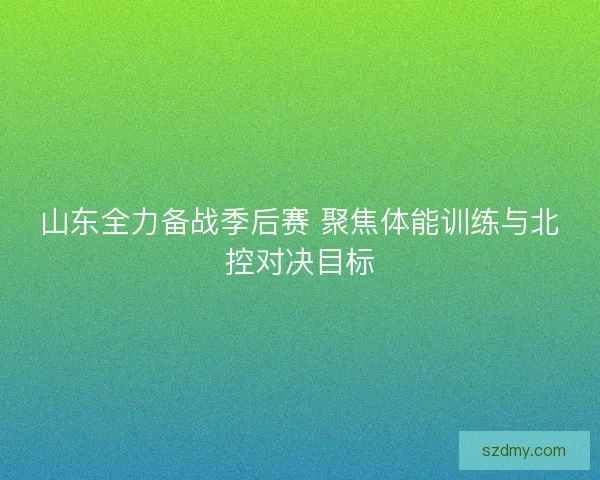 山东全力备战季后赛 聚焦体能训练与北控对决目标