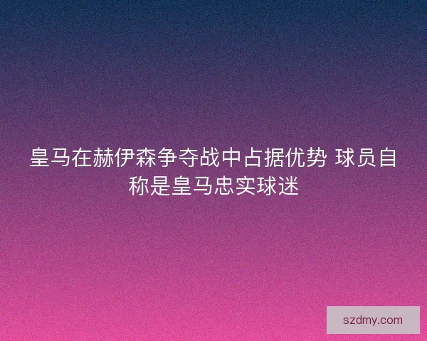 皇马在赫伊森争夺战中占据优势 球员自称是皇马忠实球迷