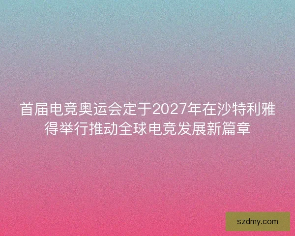 首届电竞奥运会定于2027年在沙特利雅得举行推动全球电竞发展新篇章