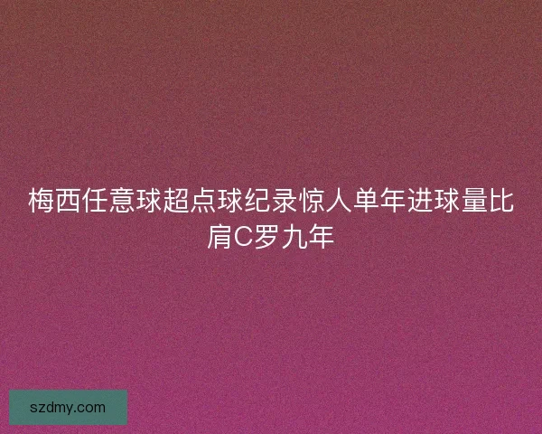 梅西任意球超点球纪录惊人单年进球量比肩C罗九年 梅西任意球超点球纪录惊人单年进球量比肩C罗九年