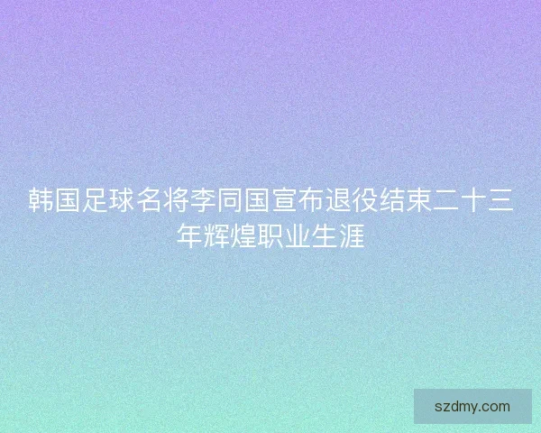 韩国足球名将李同国宣布退役结束二十三年辉煌职业生涯 韩国足球名将李同国宣布退役结束二十三年辉煌职业生涯