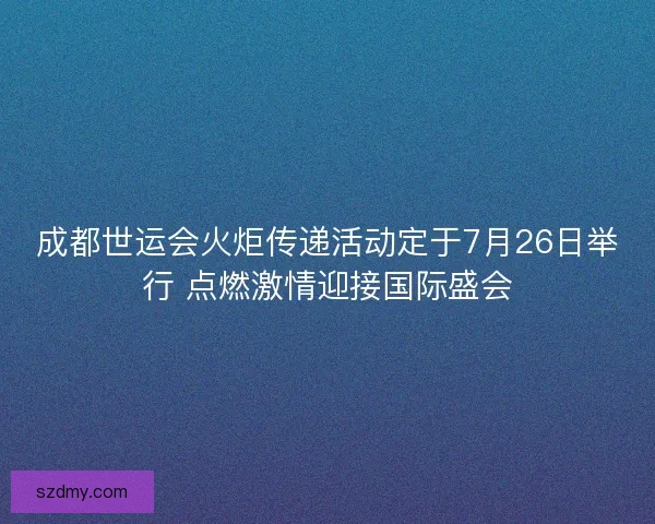 成都世运会火炬传递活动定于7月26日举行 点燃激情迎接国际盛会