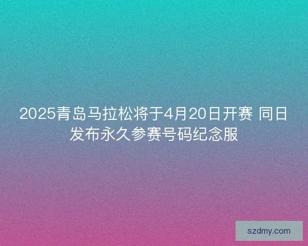 2025青岛马拉松将于4月20日开赛 同日发布永久参赛号码纪念服 2025青岛马拉松将于4月20日开赛 同日发布永久参赛号码纪念服