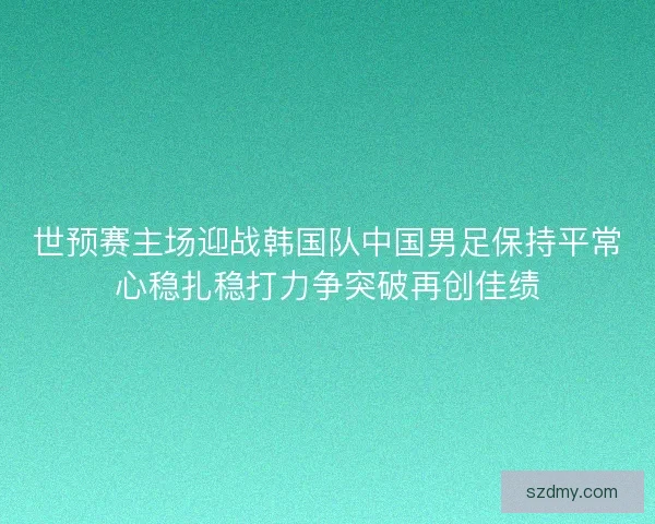 世预赛主场迎战韩国队中国男足保持平常心稳扎稳打力争突破再创佳绩