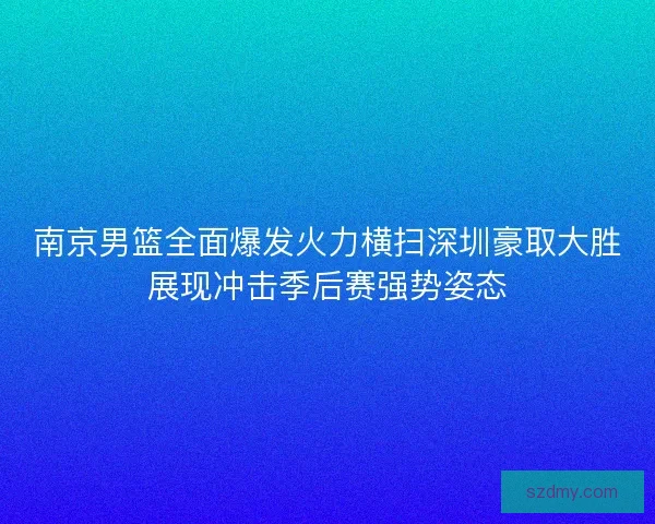 南京男篮全面爆发火力横扫深圳豪取大胜展现冲击季后赛强势姿态 南京男篮全面爆发火力横扫深圳豪取大胜展现冲击季后赛强势姿态