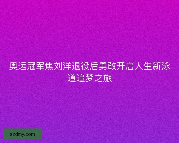 奥运冠军焦刘洋退役后勇敢开启人生新泳道追梦之旅