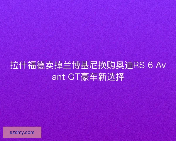 拉什福德卖掉兰博基尼换购奥迪RS 6 Avant GT豪车新选择