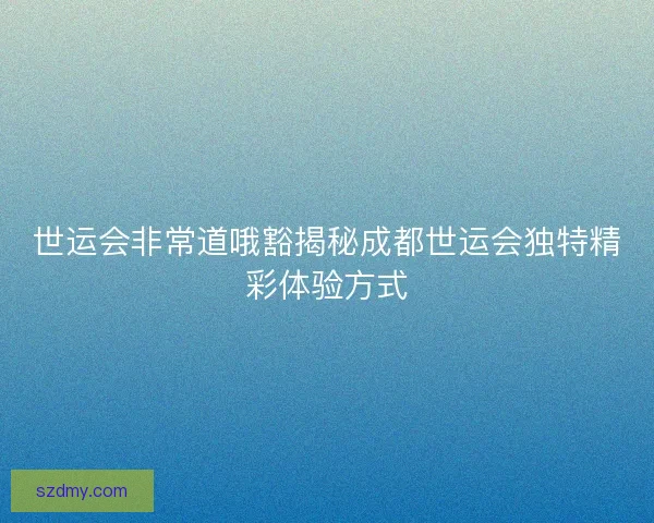 世运会非常道哦豁揭秘成都世运会独特精彩体验方式