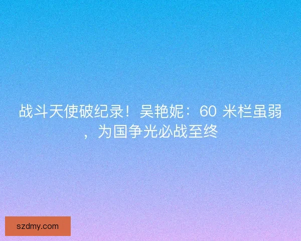 战斗天使破纪录！吴艳妮：60 米栏虽弱，为国争光必战至终
