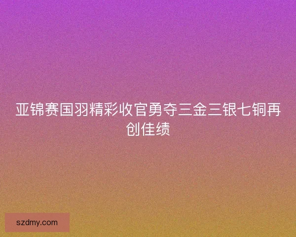 亚锦赛国羽精彩收官勇夺三金三银七铜再创佳绩 亚锦赛国羽精彩收官勇夺三金三银七铜再创佳绩