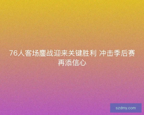 76人客场鏖战迎来关键胜利 冲击季后赛再添信心 76人客场鏖战迎来关键胜利 冲击季后赛再添信心