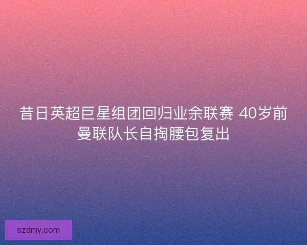 昔日英超巨星组团回归业余联赛 40岁前曼联队长自掏腰包复出 昔日英超巨星组团回归业余联赛 40岁前曼联队长自掏腰包复出