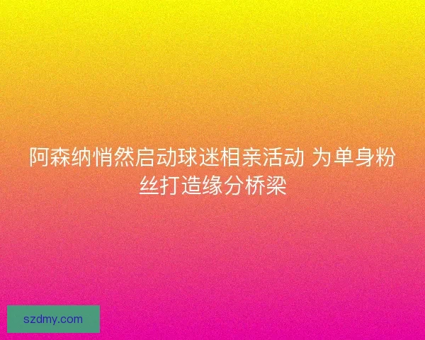 阿森纳悄然启动球迷相亲活动 为单身粉丝打造缘分桥梁 阿森纳悄然启动球迷相亲活动 为单身粉丝打造缘分桥梁